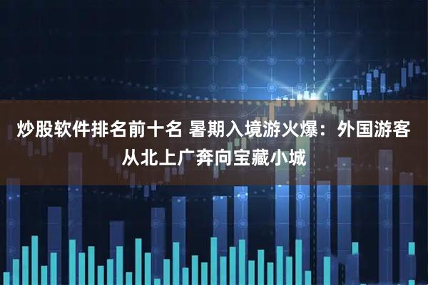 炒股软件排名前十名 暑期入境游火爆：外国游客从北上广奔向宝藏小城