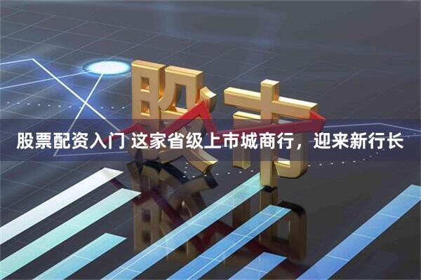 股票配资入门 这家省级上市城商行，迎来新行长