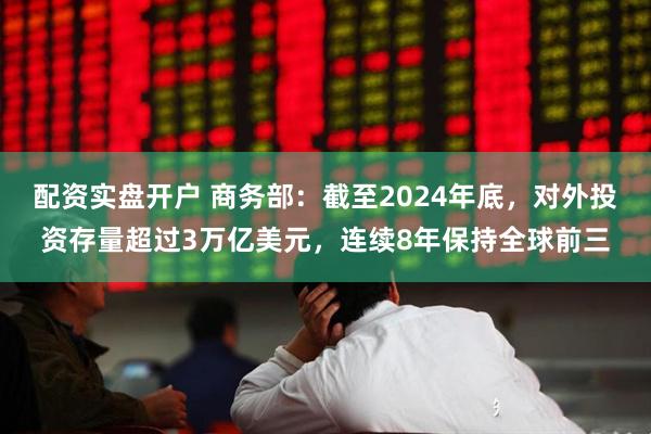 配资实盘开户 商务部：截至2024年底，对外投资存量超过3万亿美元，连续8年保持全球前三
