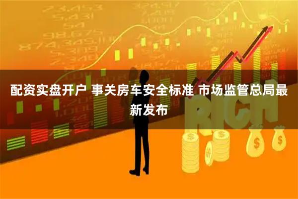 配资实盘开户 事关房车安全标准 市场监管总局最新发布