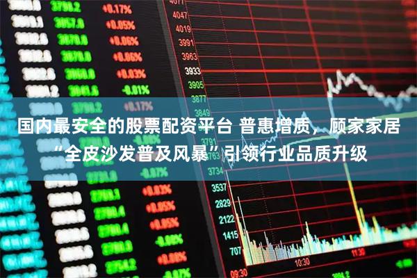国内最安全的股票配资平台 普惠增质，顾家家居“全皮沙发普及风暴”引领行业品质升级