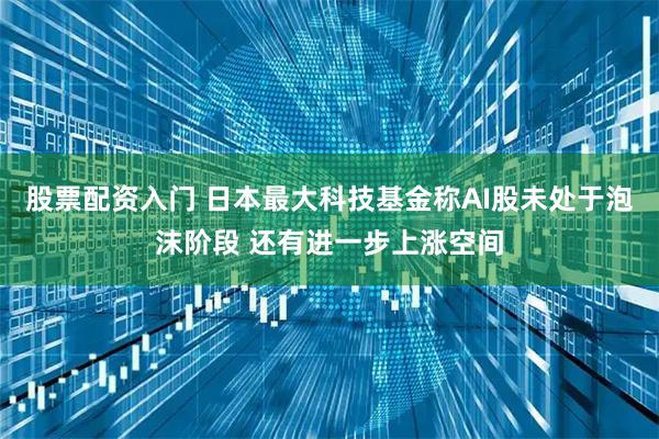 股票配资入门 日本最大科技基金称AI股未处于泡沫阶段 还有进一步上涨空间