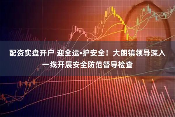 配资实盘开户 迎全运•护安全！大朗镇领导深入一线开展安全防范督导检查