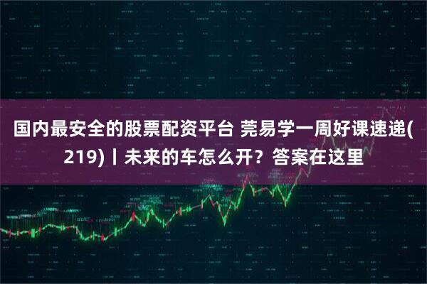 国内最安全的股票配资平台 莞易学一周好课速递(219)丨未来的车怎么开？答案在这里