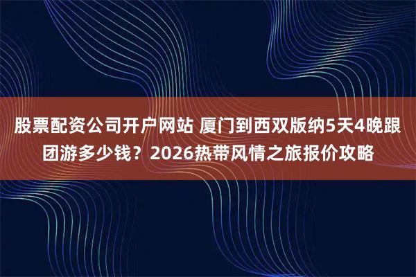 股票配资公司开户网站 厦门到西双版纳5天4晚跟团游多少钱？2026热带风情之旅报价攻略