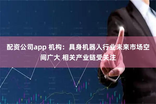 配资公司app 机构：具身机器人行业未来市场空间广大 相关产业链受关注