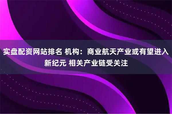 实盘配资网站排名 机构：商业航天产业或有望进入新纪元 相关产业链受关注