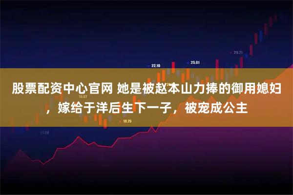 股票配资中心官网 她是被赵本山力捧的御用媳妇，嫁给于洋后生下一子，被宠成公主