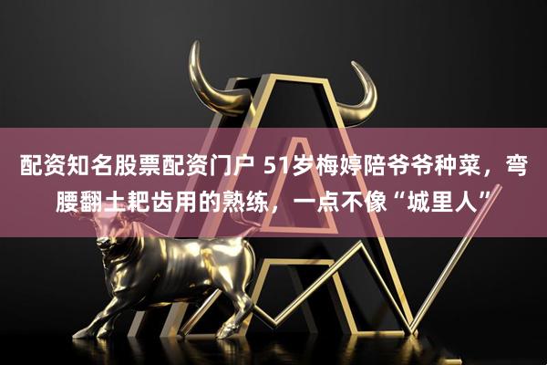 配资知名股票配资门户 51岁梅婷陪爷爷种菜，弯腰翻土耙齿用的熟练，一点不像“城里人”