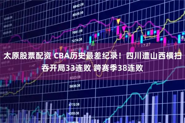 太原股票配资 CBA历史最差纪录！四川遭山西横扫吞开局33连败 跨赛季38连败