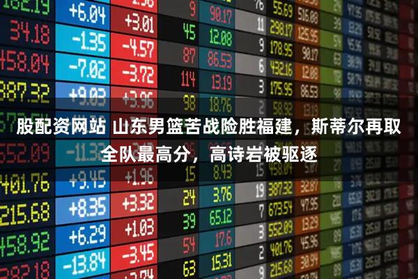 股配资网站 山东男篮苦战险胜福建，斯蒂尔再取全队最高分，高诗岩被驱逐