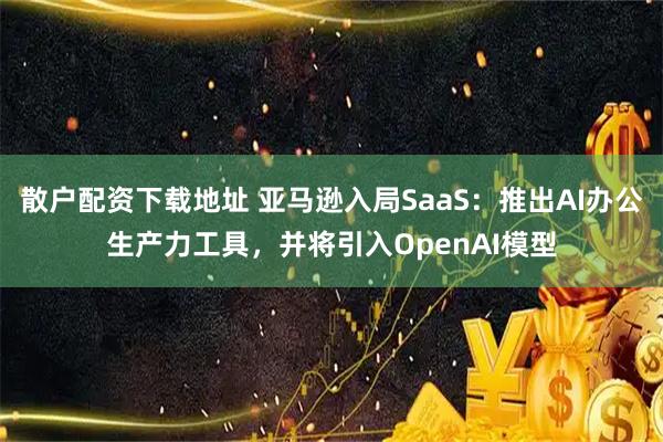 散户配资下载地址 亚马逊入局SaaS：推出AI办公生产力工具，并将引入OpenAI模型