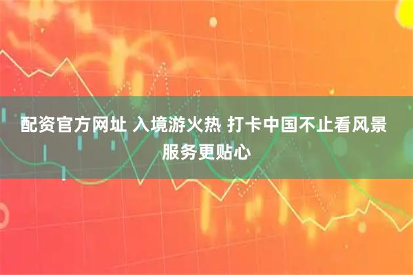 配资官方网址 入境游火热 打卡中国不止看风景 服务更贴心