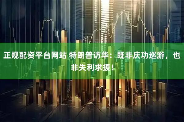 正规配资平台网站 特朗普访华：既非庆功巡游，也非失利求援！