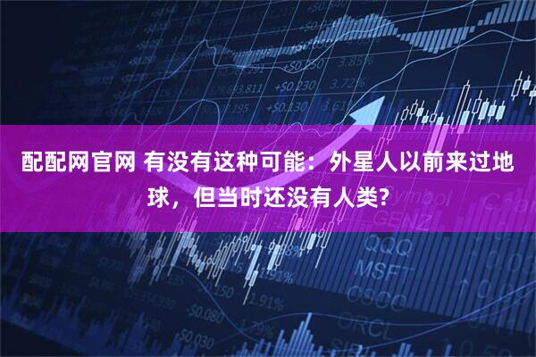 配配网官网 有没有这种可能：外星人以前来过地球，但当时还没有人类?
