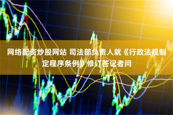 网络配资炒股网站 司法部负责人就《行政法规制定程序条例》修订答记者问
