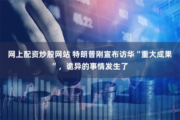 网上配资炒股网站 特朗普刚宣布访华“重大成果”，诡异的事情发生了