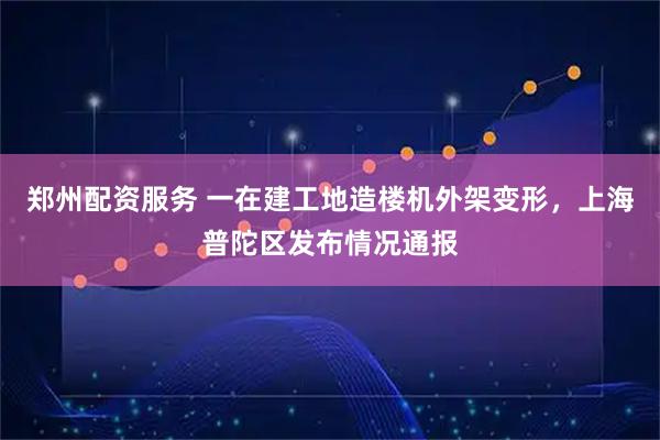 郑州配资服务 一在建工地造楼机外架变形，上海普陀区发布情况通报
