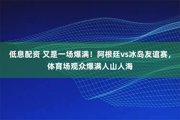 低息配资 又是一场爆满！阿根廷vs冰岛友谊赛，体育场观众爆满人山人海