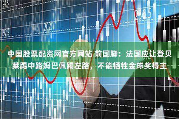 中国股票配资网官方网站 前国脚：法国应让登贝莱踢中路姆巴佩踢左路，不能牺牲金球奖得主