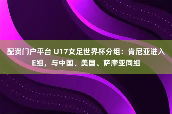 配资门户平台 U17女足世界杯分组:肯尼亚进入E组,与中国、美国、萨摩亚同组
