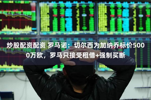 炒股配资配资 罗马诺:切尔西为加纳乔标价5000万欧,罗马只接受租借+强制买断