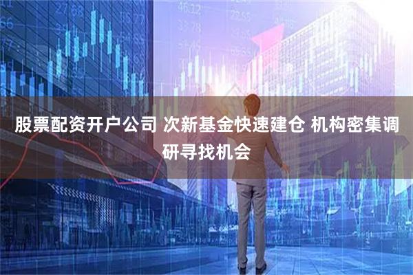 股票配资开户公司 次新基金快速建仓 机构密集调研寻找机会