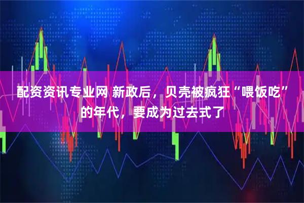 配资资讯专业网 新政后，贝壳被疯狂“喂饭吃”的年代，要成为过去式了